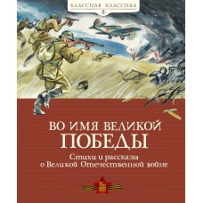 Во имя Великой Победы. Стихи и рассказы о Великой Отечественной войне (нов.обл.) / Классная классика изд-во: Махаон авт:Алексеев С., Баруздин С., Берестов В.,...